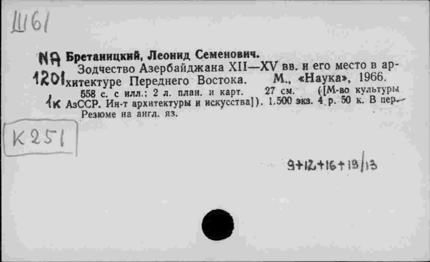 ﻿flQ Бретаиицкнй, Леонид Семенович.
. л . Зодчество Азербайджана XII—XV вв. и его место в ар-‘л^Іхитектуре Переднего Востока. М., <Наука», 1966.
.	558 с. с илл.: 2 л. план, и карт. 27 см. ([М-во культуры
Я К АзССР. Ин-т архитектуры и искусства]). 1.500 экз. 4 р. 50 к. В пер.--Резюме на англ. яз.
